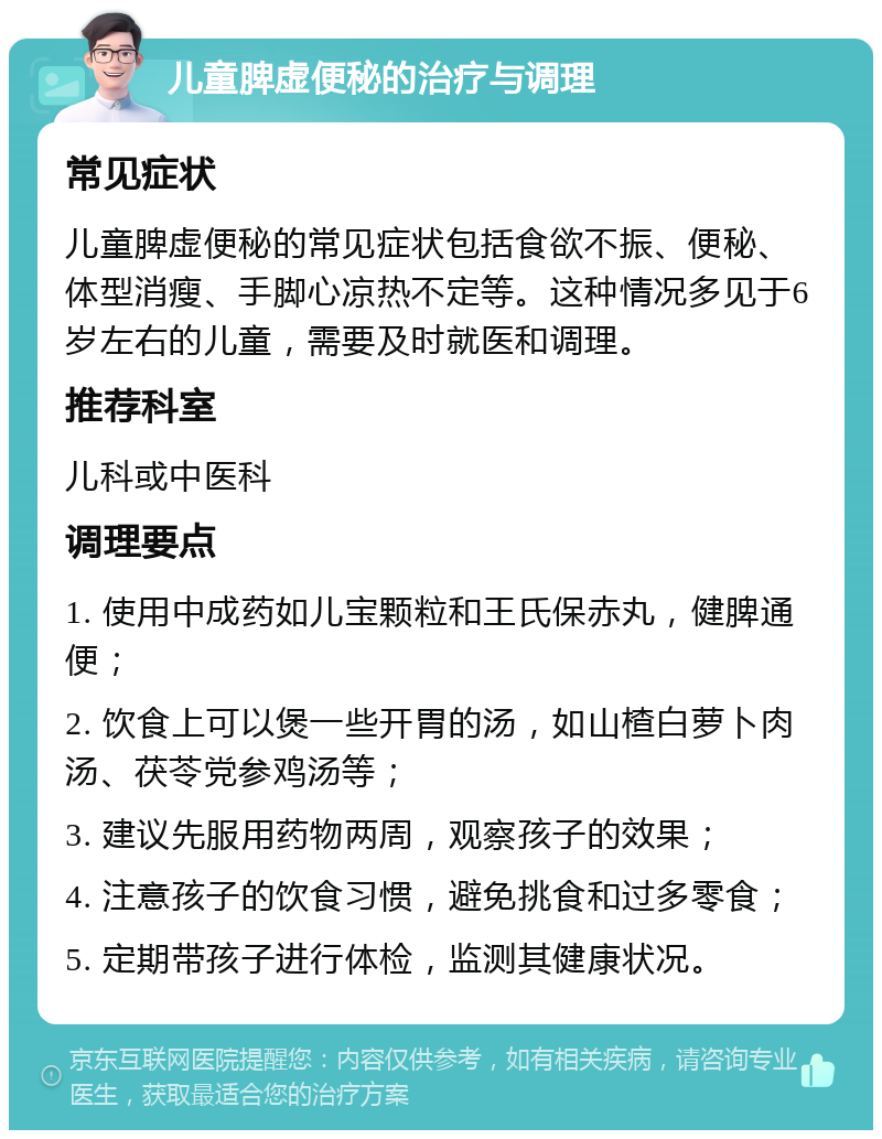 儿童脾虚便秘的治疗与调理 常见症状 儿童脾虚便秘的常见症状包括食欲不振、便秘、体型消瘦、手脚心凉热不定等。这种情况多见于6岁左右的儿童，需要及时就医和调理。 推荐科室 儿科或中医科 调理要点 1. 使用中成药如儿宝颗粒和王氏保赤丸，健脾通便； 2. 饮食上可以煲一些开胃的汤，如山楂白萝卜肉汤、茯苓党参鸡汤等； 3. 建议先服用药物两周，观察孩子的效果； 4. 注意孩子的饮食习惯，避免挑食和过多零食； 5. 定期带孩子进行体检，监测其健康状况。