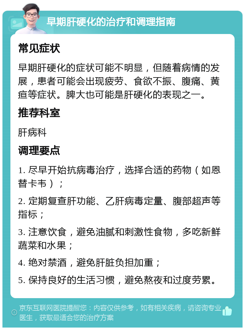 早期肝硬化的治疗和调理指南 常见症状 早期肝硬化的症状可能不明显，但随着病情的发展，患者可能会出现疲劳、食欲不振、腹痛、黄疸等症状。脾大也可能是肝硬化的表现之一。 推荐科室 肝病科 调理要点 1. 尽早开始抗病毒治疗，选择合适的药物（如恩替卡韦）； 2. 定期复查肝功能、乙肝病毒定量、腹部超声等指标； 3. 注意饮食，避免油腻和刺激性食物，多吃新鲜蔬菜和水果； 4. 绝对禁酒，避免肝脏负担加重； 5. 保持良好的生活习惯，避免熬夜和过度劳累。