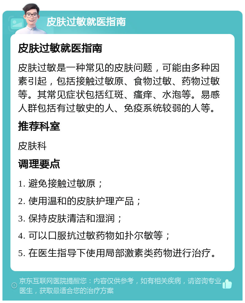 皮肤过敏就医指南 皮肤过敏就医指南 皮肤过敏是一种常见的皮肤问题，可能由多种因素引起，包括接触过敏原、食物过敏、药物过敏等。其常见症状包括红斑、瘙痒、水泡等。易感人群包括有过敏史的人、免疫系统较弱的人等。 推荐科室 皮肤科 调理要点 1. 避免接触过敏原； 2. 使用温和的皮肤护理产品； 3. 保持皮肤清洁和湿润； 4. 可以口服抗过敏药物如扑尔敏等； 5. 在医生指导下使用局部激素类药物进行治疗。