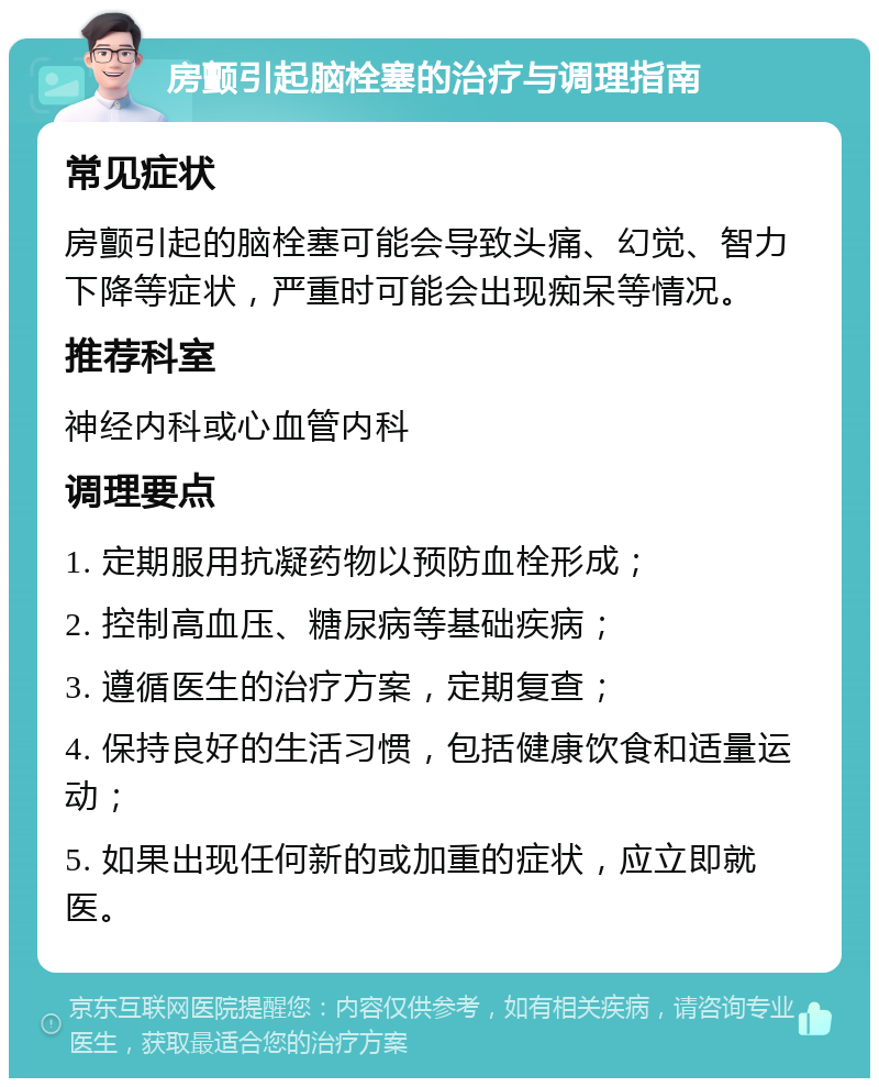 房颤引起脑栓塞的治疗与调理指南 常见症状 房颤引起的脑栓塞可能会导致头痛、幻觉、智力下降等症状，严重时可能会出现痴呆等情况。 推荐科室 神经内科或心血管内科 调理要点 1. 定期服用抗凝药物以预防血栓形成； 2. 控制高血压、糖尿病等基础疾病； 3. 遵循医生的治疗方案，定期复查； 4. 保持良好的生活习惯，包括健康饮食和适量运动； 5. 如果出现任何新的或加重的症状，应立即就医。