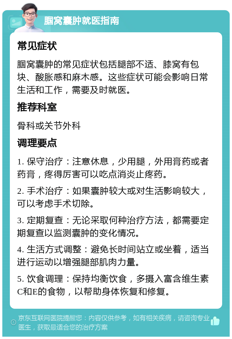 腘窝囊肿就医指南 常见症状 腘窝囊肿的常见症状包括腿部不适、膝窝有包块、酸胀感和麻木感。这些症状可能会影响日常生活和工作，需要及时就医。 推荐科室 骨科或关节外科 调理要点 1. 保守治疗：注意休息，少用腿，外用膏药或者药膏，疼得厉害可以吃点消炎止疼药。 2. 手术治疗：如果囊肿较大或对生活影响较大，可以考虑手术切除。 3. 定期复查：无论采取何种治疗方法，都需要定期复查以监测囊肿的变化情况。 4. 生活方式调整：避免长时间站立或坐着，适当进行运动以增强腿部肌肉力量。 5. 饮食调理：保持均衡饮食，多摄入富含维生素C和E的食物，以帮助身体恢复和修复。