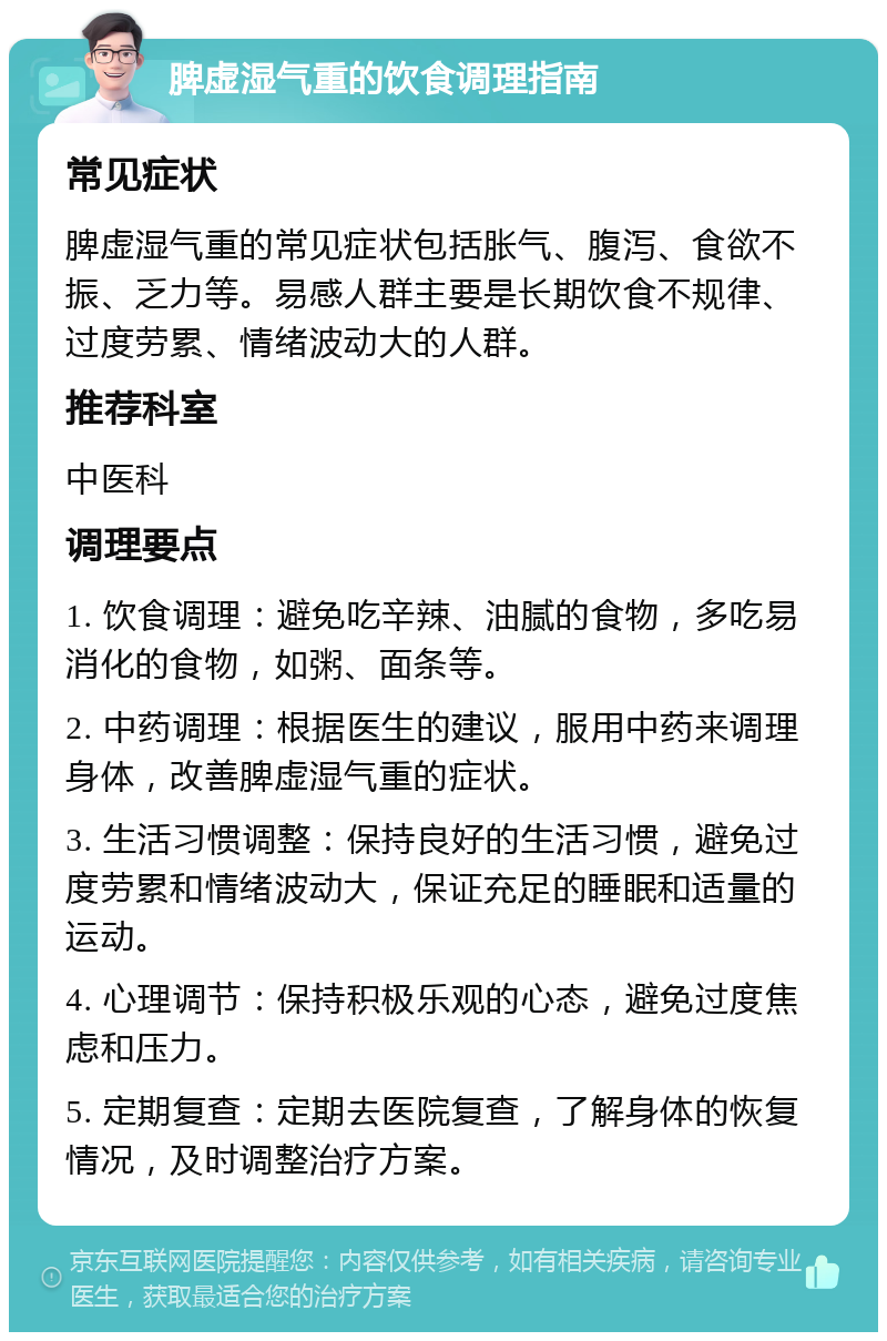 脾虚湿气重的饮食调理指南 常见症状 脾虚湿气重的常见症状包括胀气、腹泻、食欲不振、乏力等。易感人群主要是长期饮食不规律、过度劳累、情绪波动大的人群。 推荐科室 中医科 调理要点 1. 饮食调理：避免吃辛辣、油腻的食物，多吃易消化的食物，如粥、面条等。 2. 中药调理：根据医生的建议，服用中药来调理身体，改善脾虚湿气重的症状。 3. 生活习惯调整：保持良好的生活习惯，避免过度劳累和情绪波动大，保证充足的睡眠和适量的运动。 4. 心理调节：保持积极乐观的心态，避免过度焦虑和压力。 5. 定期复查：定期去医院复查，了解身体的恢复情况，及时调整治疗方案。