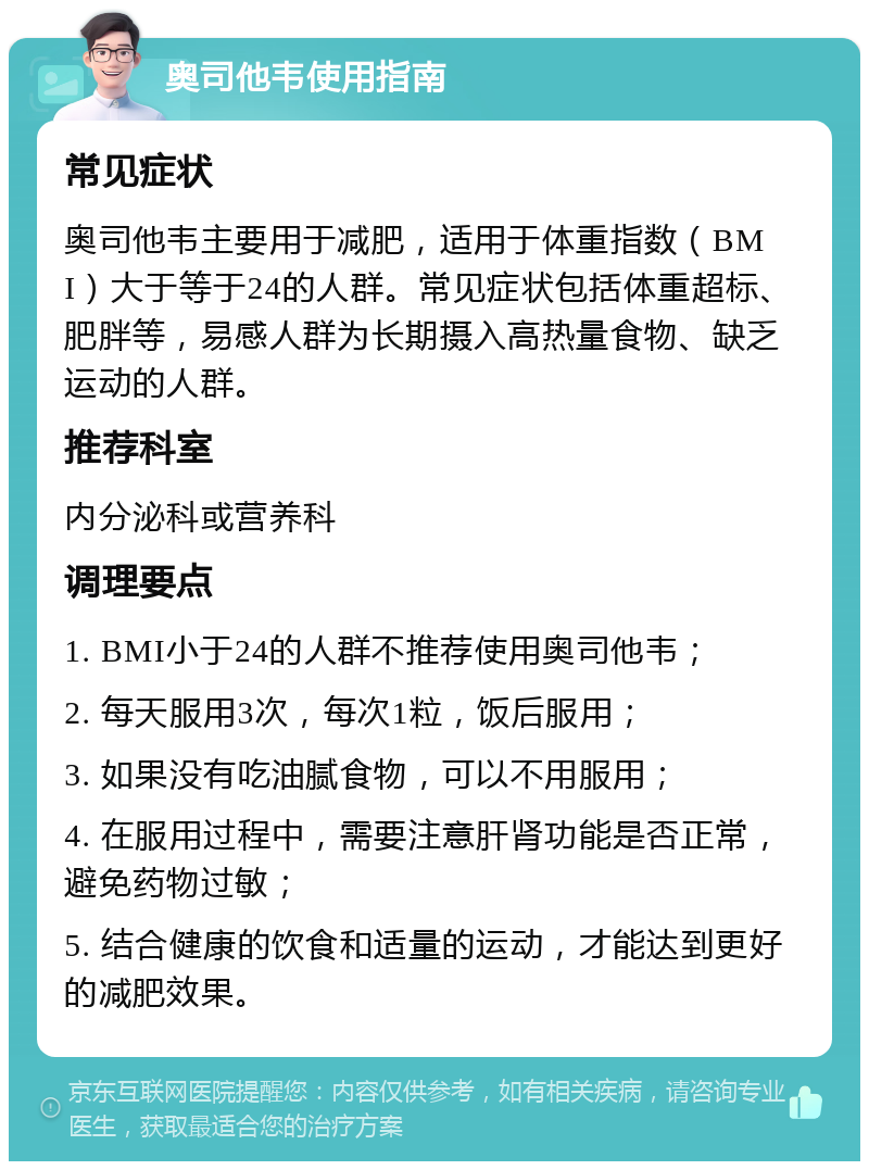 奥司他韦使用指南 常见症状 奥司他韦主要用于减肥，适用于体重指数（BMI）大于等于24的人群。常见症状包括体重超标、肥胖等，易感人群为长期摄入高热量食物、缺乏运动的人群。 推荐科室 内分泌科或营养科 调理要点 1. BMI小于24的人群不推荐使用奥司他韦； 2. 每天服用3次，每次1粒，饭后服用； 3. 如果没有吃油腻食物，可以不用服用； 4. 在服用过程中，需要注意肝肾功能是否正常，避免药物过敏； 5. 结合健康的饮食和适量的运动，才能达到更好的减肥效果。