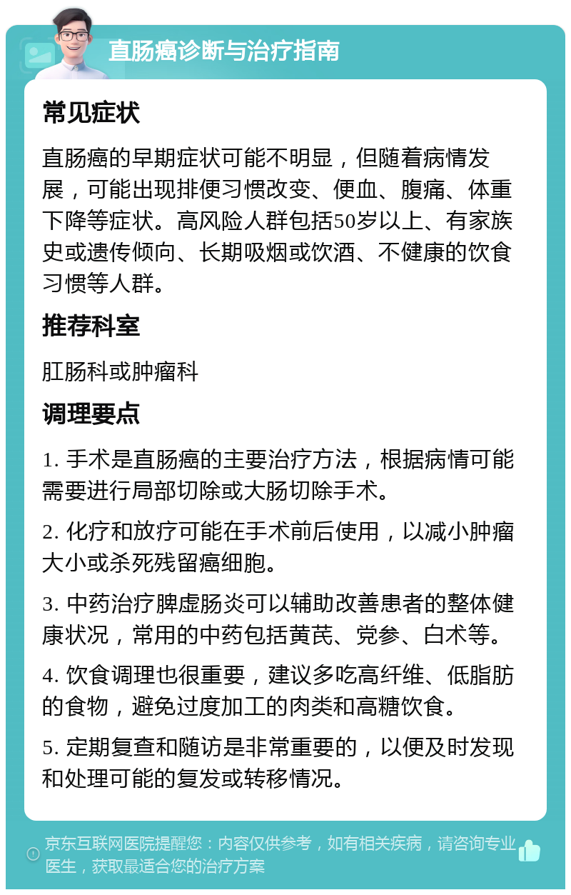 直肠癌诊断与治疗指南 常见症状 直肠癌的早期症状可能不明显，但随着病情发展，可能出现排便习惯改变、便血、腹痛、体重下降等症状。高风险人群包括50岁以上、有家族史或遗传倾向、长期吸烟或饮酒、不健康的饮食习惯等人群。 推荐科室 肛肠科或肿瘤科 调理要点 1. 手术是直肠癌的主要治疗方法，根据病情可能需要进行局部切除或大肠切除手术。 2. 化疗和放疗可能在手术前后使用，以减小肿瘤大小或杀死残留癌细胞。 3. 中药治疗脾虚肠炎可以辅助改善患者的整体健康状况，常用的中药包括黄芪、党参、白术等。 4. 饮食调理也很重要，建议多吃高纤维、低脂肪的食物，避免过度加工的肉类和高糖饮食。 5. 定期复查和随访是非常重要的，以便及时发现和处理可能的复发或转移情况。