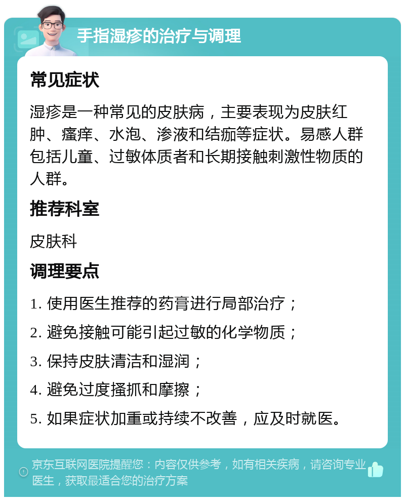 手指湿疹的治疗与调理 常见症状 湿疹是一种常见的皮肤病，主要表现为皮肤红肿、瘙痒、水泡、渗液和结痂等症状。易感人群包括儿童、过敏体质者和长期接触刺激性物质的人群。 推荐科室 皮肤科 调理要点 1. 使用医生推荐的药膏进行局部治疗； 2. 避免接触可能引起过敏的化学物质； 3. 保持皮肤清洁和湿润； 4. 避免过度搔抓和摩擦； 5. 如果症状加重或持续不改善，应及时就医。