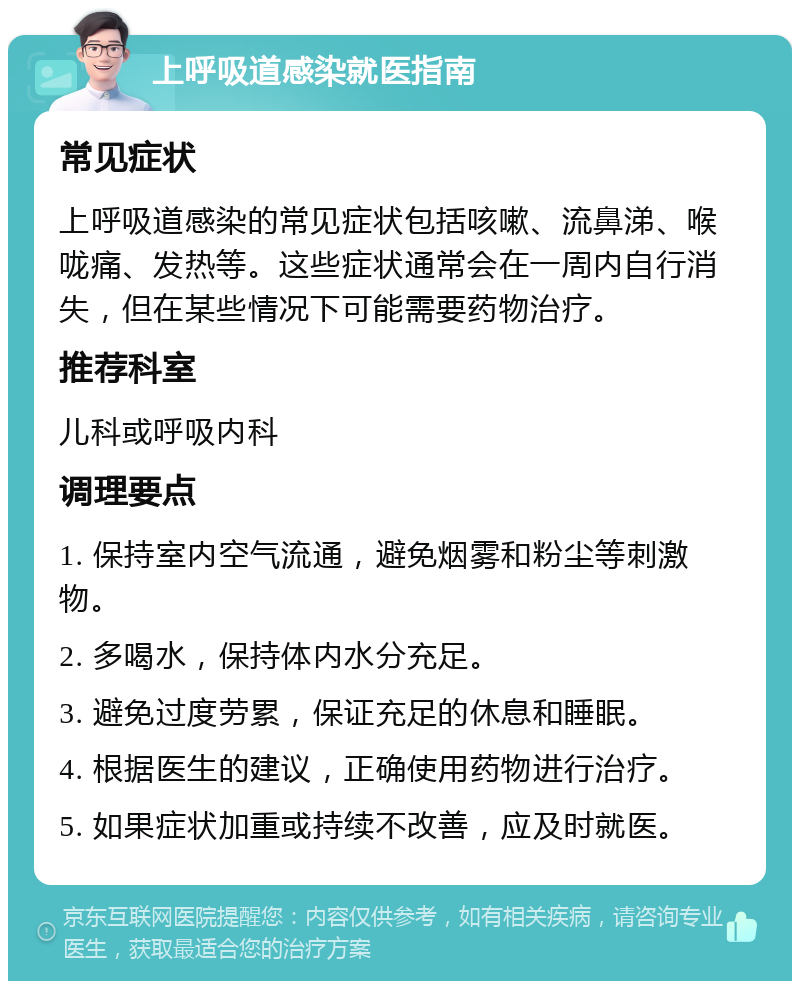 上呼吸道感染就医指南 常见症状 上呼吸道感染的常见症状包括咳嗽、流鼻涕、喉咙痛、发热等。这些症状通常会在一周内自行消失，但在某些情况下可能需要药物治疗。 推荐科室 儿科或呼吸内科 调理要点 1. 保持室内空气流通，避免烟雾和粉尘等刺激物。 2. 多喝水，保持体内水分充足。 3. 避免过度劳累，保证充足的休息和睡眠。 4. 根据医生的建议，正确使用药物进行治疗。 5. 如果症状加重或持续不改善，应及时就医。