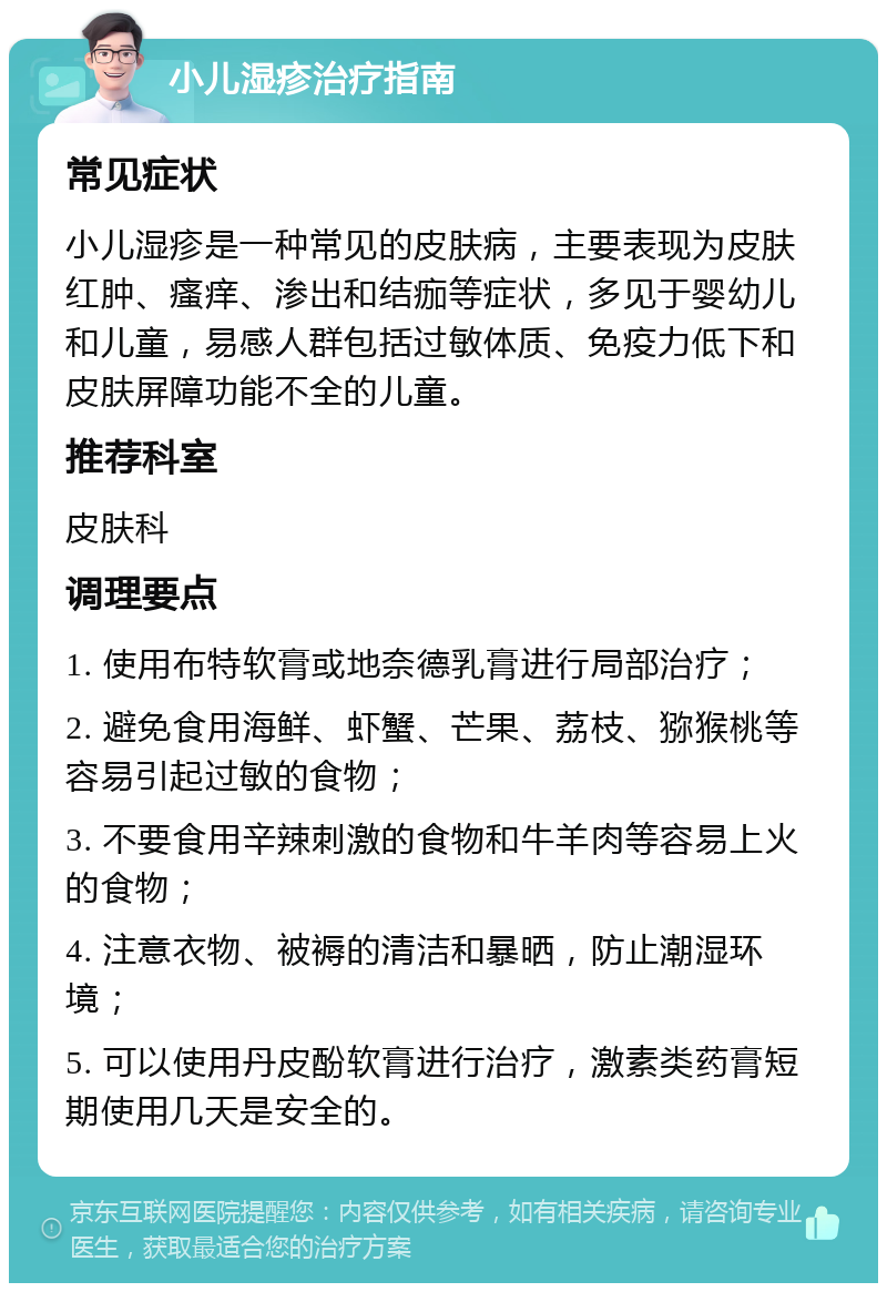 小儿湿疹治疗指南 常见症状 小儿湿疹是一种常见的皮肤病，主要表现为皮肤红肿、瘙痒、渗出和结痂等症状，多见于婴幼儿和儿童，易感人群包括过敏体质、免疫力低下和皮肤屏障功能不全的儿童。 推荐科室 皮肤科 调理要点 1. 使用布特软膏或地奈德乳膏进行局部治疗； 2. 避免食用海鲜、虾蟹、芒果、荔枝、猕猴桃等容易引起过敏的食物； 3. 不要食用辛辣刺激的食物和牛羊肉等容易上火的食物； 4. 注意衣物、被褥的清洁和暴晒，防止潮湿环境； 5. 可以使用丹皮酚软膏进行治疗，激素类药膏短期使用几天是安全的。