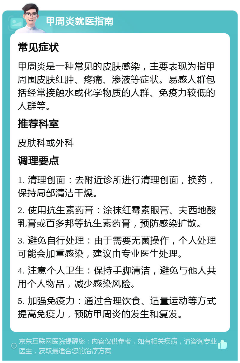 甲周炎就医指南 常见症状 甲周炎是一种常见的皮肤感染，主要表现为指甲周围皮肤红肿、疼痛、渗液等症状。易感人群包括经常接触水或化学物质的人群、免疫力较低的人群等。 推荐科室 皮肤科或外科 调理要点 1. 清理创面：去附近诊所进行清理创面，换药，保持局部清洁干燥。 2. 使用抗生素药膏：涂抹红霉素眼膏、夫西地酸乳膏或百多邦等抗生素药膏，预防感染扩散。 3. 避免自行处理：由于需要无菌操作，个人处理可能会加重感染，建议由专业医生处理。 4. 注意个人卫生：保持手脚清洁，避免与他人共用个人物品，减少感染风险。 5. 加强免疫力：通过合理饮食、适量运动等方式提高免疫力，预防甲周炎的发生和复发。