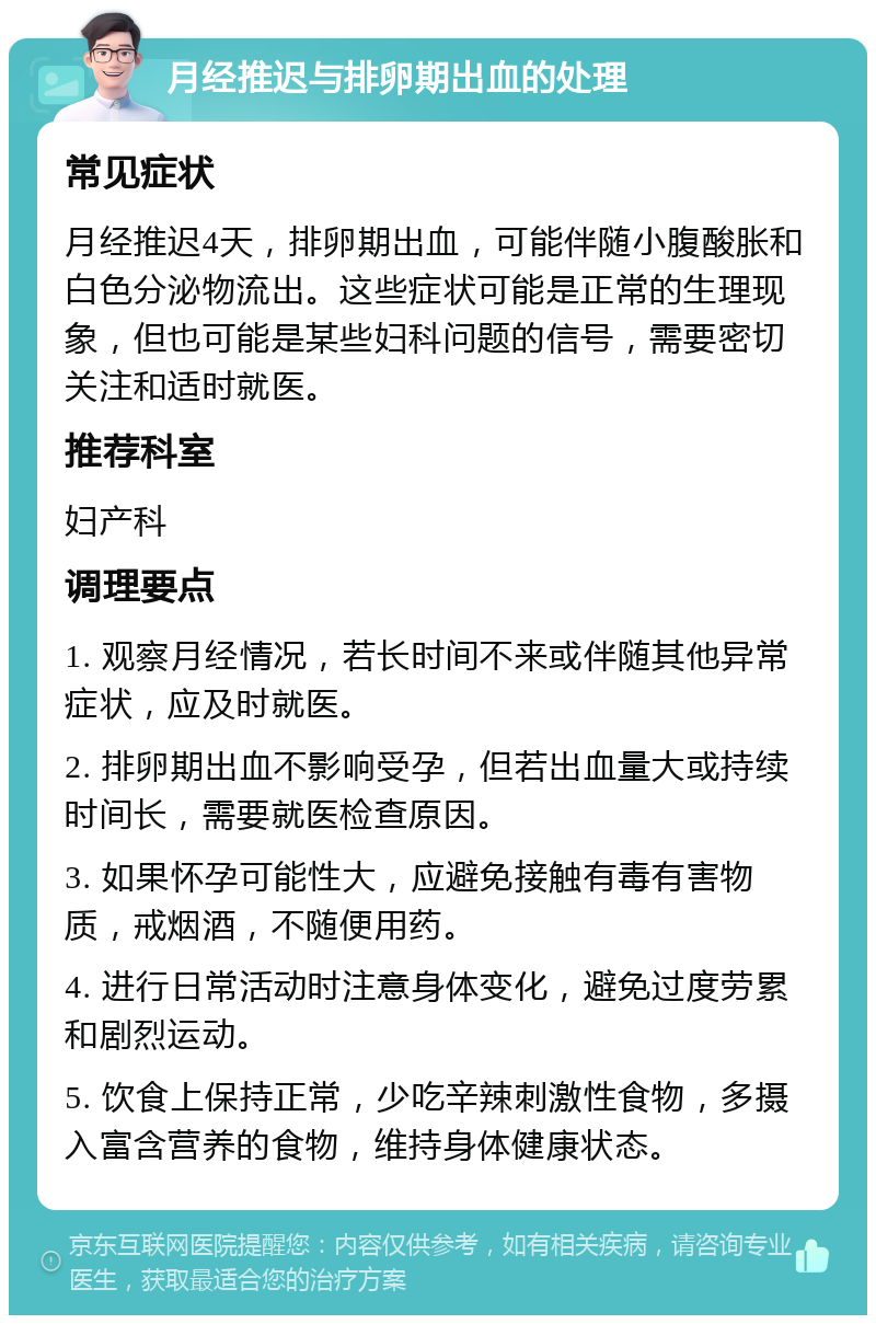 月经推迟与排卵期出血的处理 常见症状 月经推迟4天，排卵期出血，可能伴随小腹酸胀和白色分泌物流出。这些症状可能是正常的生理现象，但也可能是某些妇科问题的信号，需要密切关注和适时就医。 推荐科室 妇产科 调理要点 1. 观察月经情况，若长时间不来或伴随其他异常症状，应及时就医。 2. 排卵期出血不影响受孕，但若出血量大或持续时间长，需要就医检查原因。 3. 如果怀孕可能性大，应避免接触有毒有害物质，戒烟酒，不随便用药。 4. 进行日常活动时注意身体变化，避免过度劳累和剧烈运动。 5. 饮食上保持正常，少吃辛辣刺激性食物，多摄入富含营养的食物，维持身体健康状态。