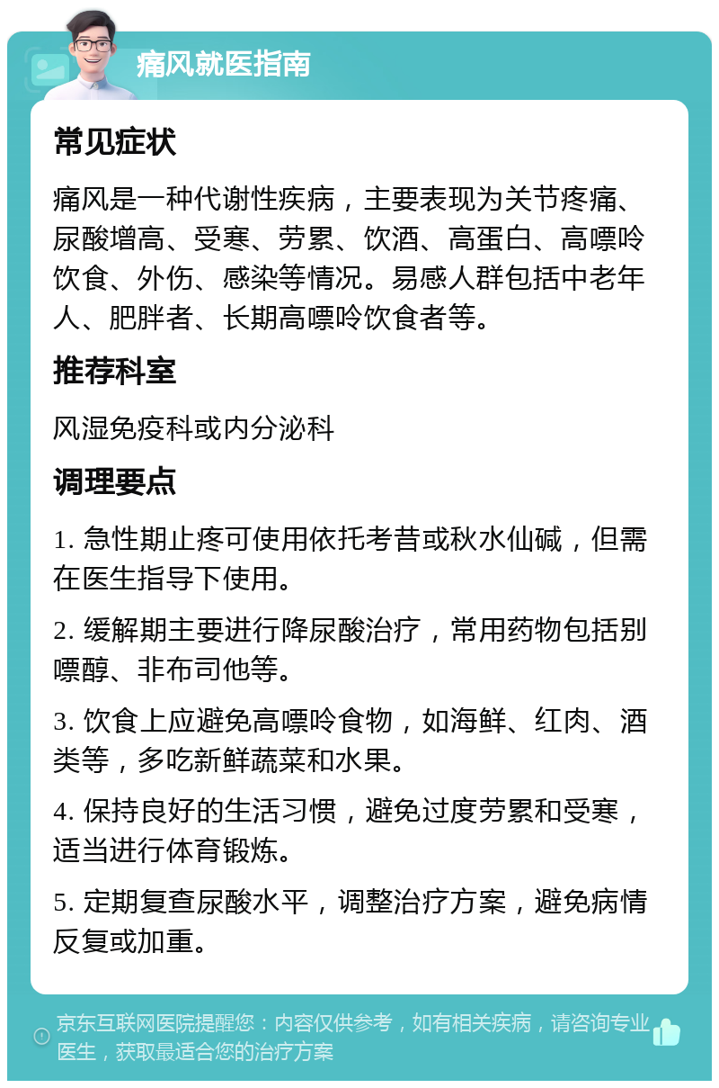 痛风就医指南 常见症状 痛风是一种代谢性疾病，主要表现为关节疼痛、尿酸增高、受寒、劳累、饮酒、高蛋白、高嘌呤饮食、外伤、感染等情况。易感人群包括中老年人、肥胖者、长期高嘌呤饮食者等。 推荐科室 风湿免疫科或内分泌科 调理要点 1. 急性期止疼可使用依托考昔或秋水仙碱，但需在医生指导下使用。 2. 缓解期主要进行降尿酸治疗，常用药物包括别嘌醇、非布司他等。 3. 饮食上应避免高嘌呤食物，如海鲜、红肉、酒类等，多吃新鲜蔬菜和水果。 4. 保持良好的生活习惯，避免过度劳累和受寒，适当进行体育锻炼。 5. 定期复查尿酸水平，调整治疗方案，避免病情反复或加重。