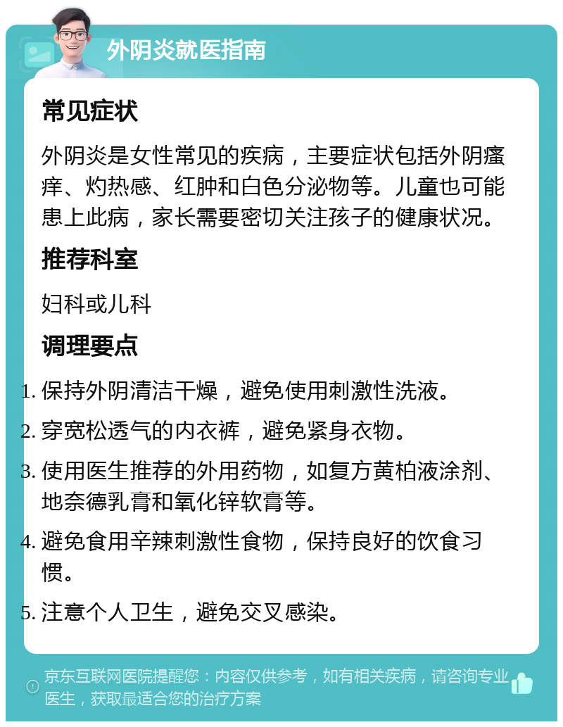 外阴炎就医指南 常见症状 外阴炎是女性常见的疾病，主要症状包括外阴瘙痒、灼热感、红肿和白色分泌物等。儿童也可能患上此病，家长需要密切关注孩子的健康状况。 推荐科室 妇科或儿科 调理要点 保持外阴清洁干燥，避免使用刺激性洗液。 穿宽松透气的内衣裤，避免紧身衣物。 使用医生推荐的外用药物，如复方黄柏液涂剂、地奈德乳膏和氧化锌软膏等。 避免食用辛辣刺激性食物，保持良好的饮食习惯。 注意个人卫生，避免交叉感染。