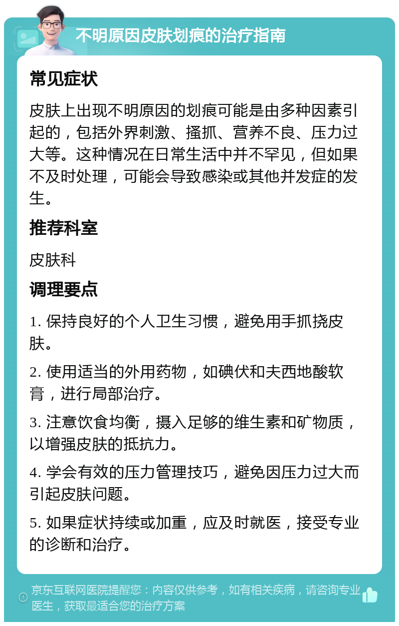 不明原因皮肤划痕的治疗指南 常见症状 皮肤上出现不明原因的划痕可能是由多种因素引起的，包括外界刺激、搔抓、营养不良、压力过大等。这种情况在日常生活中并不罕见，但如果不及时处理，可能会导致感染或其他并发症的发生。 推荐科室 皮肤科 调理要点 1. 保持良好的个人卫生习惯，避免用手抓挠皮肤。 2. 使用适当的外用药物，如碘伏和夫西地酸软膏，进行局部治疗。 3. 注意饮食均衡，摄入足够的维生素和矿物质，以增强皮肤的抵抗力。 4. 学会有效的压力管理技巧，避免因压力过大而引起皮肤问题。 5. 如果症状持续或加重，应及时就医，接受专业的诊断和治疗。