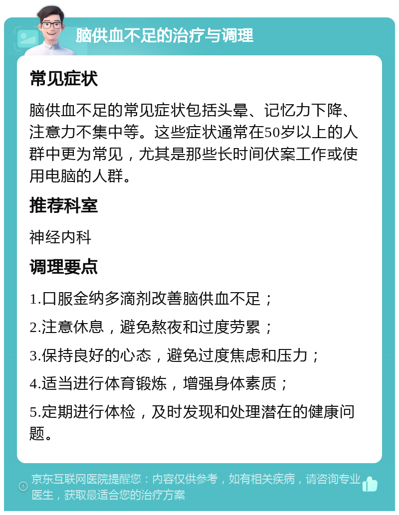 脑供血不足的治疗与调理 常见症状 脑供血不足的常见症状包括头晕、记忆力下降、注意力不集中等。这些症状通常在50岁以上的人群中更为常见，尤其是那些长时间伏案工作或使用电脑的人群。 推荐科室 神经内科 调理要点 1.口服金纳多滴剂改善脑供血不足； 2.注意休息，避免熬夜和过度劳累； 3.保持良好的心态，避免过度焦虑和压力； 4.适当进行体育锻炼，增强身体素质； 5.定期进行体检，及时发现和处理潜在的健康问题。