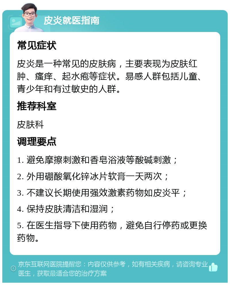 皮炎就医指南 常见症状 皮炎是一种常见的皮肤病，主要表现为皮肤红肿、瘙痒、起水疱等症状。易感人群包括儿童、青少年和有过敏史的人群。 推荐科室 皮肤科 调理要点 1. 避免摩擦刺激和香皂浴液等酸碱刺激； 2. 外用硼酸氧化锌冰片软膏一天两次； 3. 不建议长期使用强效激素药物如皮炎平； 4. 保持皮肤清洁和湿润； 5. 在医生指导下使用药物，避免自行停药或更换药物。