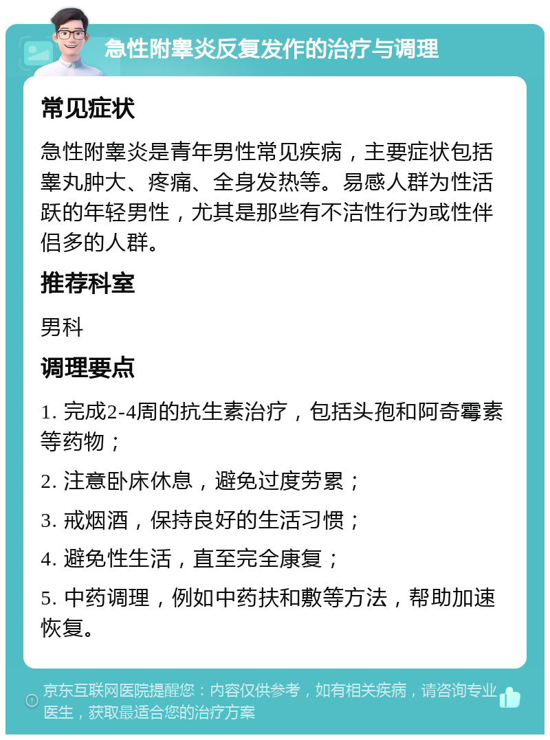 急性附睾炎反复发作的治疗与调理 常见症状 急性附睾炎是青年男性常见疾病，主要症状包括睾丸肿大、疼痛、全身发热等。易感人群为性活跃的年轻男性，尤其是那些有不洁性行为或性伴侣多的人群。 推荐科室 男科 调理要点 1. 完成2-4周的抗生素治疗，包括头孢和阿奇霉素等药物； 2. 注意卧床休息，避免过度劳累； 3. 戒烟酒，保持良好的生活习惯； 4. 避免性生活，直至完全康复； 5. 中药调理，例如中药扶和敷等方法，帮助加速恢复。