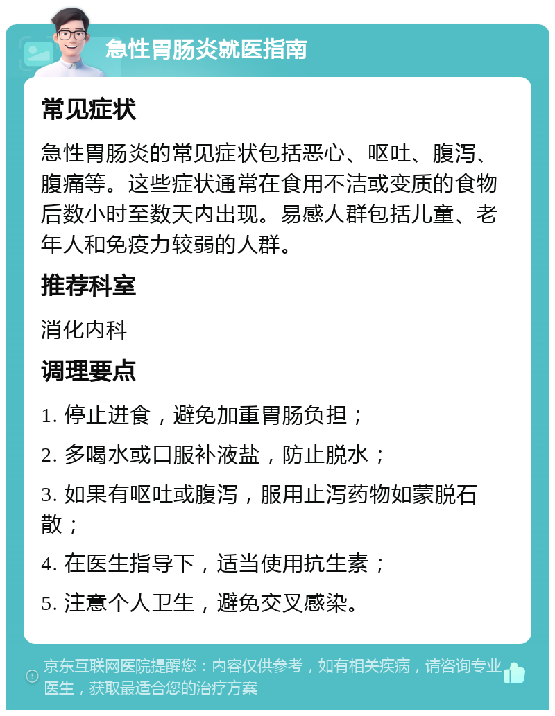 急性胃肠炎就医指南 常见症状 急性胃肠炎的常见症状包括恶心、呕吐、腹泻、腹痛等。这些症状通常在食用不洁或变质的食物后数小时至数天内出现。易感人群包括儿童、老年人和免疫力较弱的人群。 推荐科室 消化内科 调理要点 1. 停止进食，避免加重胃肠负担； 2. 多喝水或口服补液盐，防止脱水； 3. 如果有呕吐或腹泻，服用止泻药物如蒙脱石散； 4. 在医生指导下，适当使用抗生素； 5. 注意个人卫生，避免交叉感染。