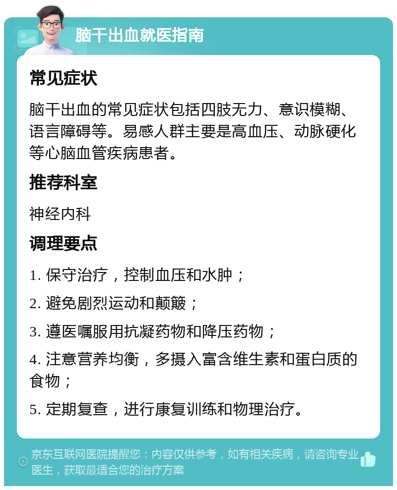 脑干出血就医指南 常见症状 脑干出血的常见症状包括四肢无力、意识模糊、语言障碍等。易感人群主要是高血压、动脉硬化等心脑血管疾病患者。 推荐科室 神经内科 调理要点 1. 保守治疗，控制血压和水肿； 2. 避免剧烈运动和颠簸； 3. 遵医嘱服用抗凝药物和降压药物； 4. 注意营养均衡，多摄入富含维生素和蛋白质的食物； 5. 定期复查，进行康复训练和物理治疗。