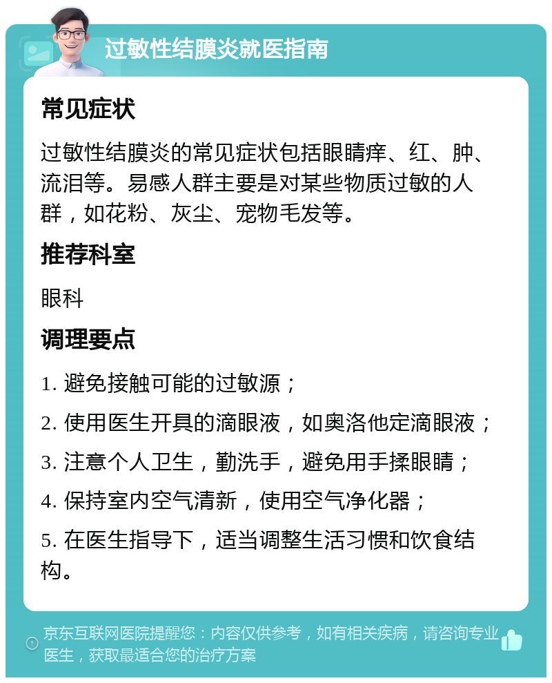 过敏性结膜炎就医指南 常见症状 过敏性结膜炎的常见症状包括眼睛痒、红、肿、流泪等。易感人群主要是对某些物质过敏的人群，如花粉、灰尘、宠物毛发等。 推荐科室 眼科 调理要点 1. 避免接触可能的过敏源； 2. 使用医生开具的滴眼液，如奥洛他定滴眼液； 3. 注意个人卫生，勤洗手，避免用手揉眼睛； 4. 保持室内空气清新，使用空气净化器； 5. 在医生指导下，适当调整生活习惯和饮食结构。