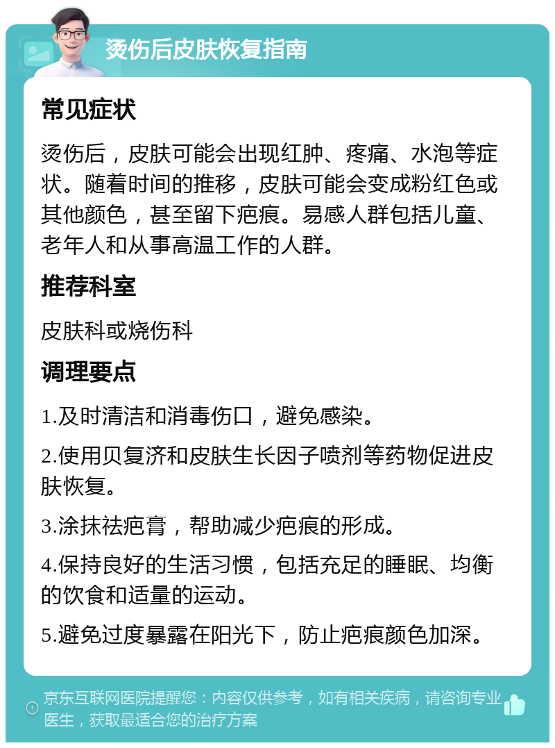 烫伤后皮肤恢复指南 常见症状 烫伤后，皮肤可能会出现红肿、疼痛、水泡等症状。随着时间的推移，皮肤可能会变成粉红色或其他颜色，甚至留下疤痕。易感人群包括儿童、老年人和从事高温工作的人群。 推荐科室 皮肤科或烧伤科 调理要点 1.及时清洁和消毒伤口，避免感染。 2.使用贝复济和皮肤生长因子喷剂等药物促进皮肤恢复。 3.涂抹祛疤膏，帮助减少疤痕的形成。 4.保持良好的生活习惯，包括充足的睡眠、均衡的饮食和适量的运动。 5.避免过度暴露在阳光下，防止疤痕颜色加深。