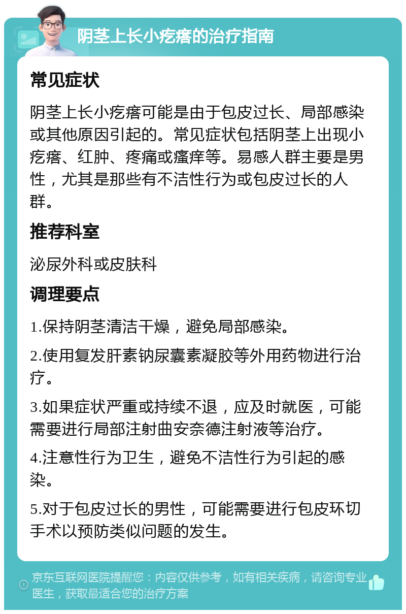 阴茎上长小疙瘩的治疗指南 常见症状 阴茎上长小疙瘩可能是由于包皮过长、局部感染或其他原因引起的。常见症状包括阴茎上出现小疙瘩、红肿、疼痛或瘙痒等。易感人群主要是男性，尤其是那些有不洁性行为或包皮过长的人群。 推荐科室 泌尿外科或皮肤科 调理要点 1.保持阴茎清洁干燥，避免局部感染。 2.使用复发肝素钠尿囊素凝胶等外用药物进行治疗。 3.如果症状严重或持续不退，应及时就医，可能需要进行局部注射曲安奈德注射液等治疗。 4.注意性行为卫生，避免不洁性行为引起的感染。 5.对于包皮过长的男性，可能需要进行包皮环切手术以预防类似问题的发生。