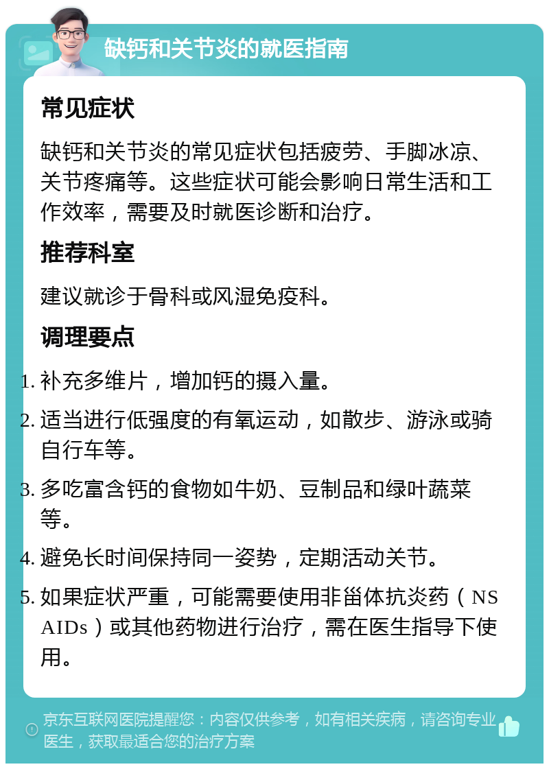 缺钙和关节炎的就医指南 常见症状 缺钙和关节炎的常见症状包括疲劳、手脚冰凉、关节疼痛等。这些症状可能会影响日常生活和工作效率，需要及时就医诊断和治疗。 推荐科室 建议就诊于骨科或风湿免疫科。 调理要点 补充多维片，增加钙的摄入量。 适当进行低强度的有氧运动，如散步、游泳或骑自行车等。 多吃富含钙的食物如牛奶、豆制品和绿叶蔬菜等。 避免长时间保持同一姿势，定期活动关节。 如果症状严重，可能需要使用非甾体抗炎药（NSAIDs）或其他药物进行治疗，需在医生指导下使用。