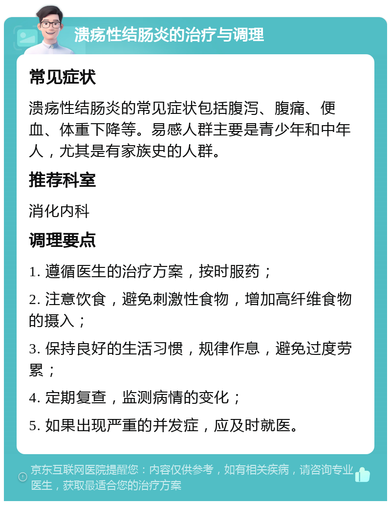 溃疡性结肠炎的治疗与调理 常见症状 溃疡性结肠炎的常见症状包括腹泻、腹痛、便血、体重下降等。易感人群主要是青少年和中年人，尤其是有家族史的人群。 推荐科室 消化内科 调理要点 1. 遵循医生的治疗方案，按时服药； 2. 注意饮食，避免刺激性食物，增加高纤维食物的摄入； 3. 保持良好的生活习惯，规律作息，避免过度劳累； 4. 定期复查，监测病情的变化； 5. 如果出现严重的并发症，应及时就医。