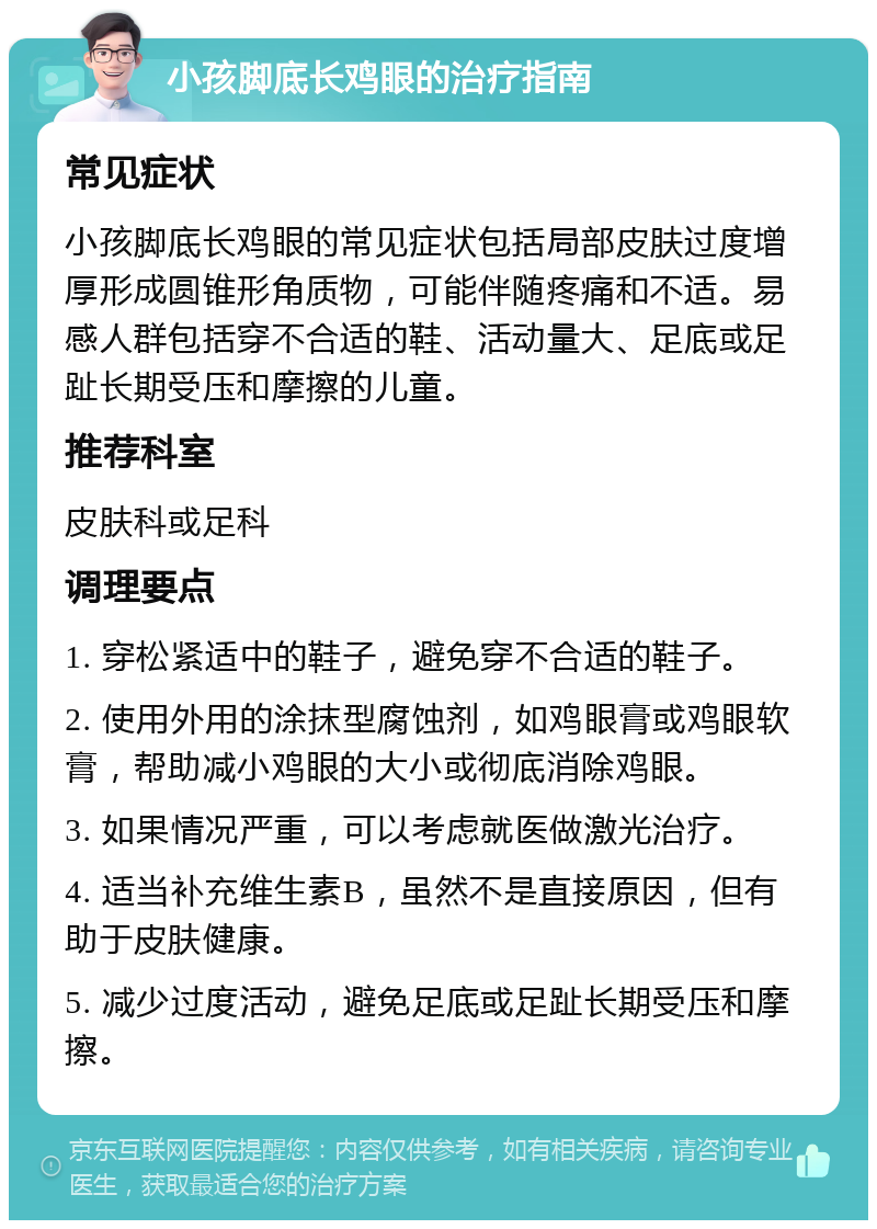 小孩脚底长鸡眼的治疗指南 常见症状 小孩脚底长鸡眼的常见症状包括局部皮肤过度增厚形成圆锥形角质物，可能伴随疼痛和不适。易感人群包括穿不合适的鞋、活动量大、足底或足趾长期受压和摩擦的儿童。 推荐科室 皮肤科或足科 调理要点 1. 穿松紧适中的鞋子，避免穿不合适的鞋子。 2. 使用外用的涂抹型腐蚀剂，如鸡眼膏或鸡眼软膏，帮助减小鸡眼的大小或彻底消除鸡眼。 3. 如果情况严重，可以考虑就医做激光治疗。 4. 适当补充维生素B，虽然不是直接原因，但有助于皮肤健康。 5. 减少过度活动，避免足底或足趾长期受压和摩擦。