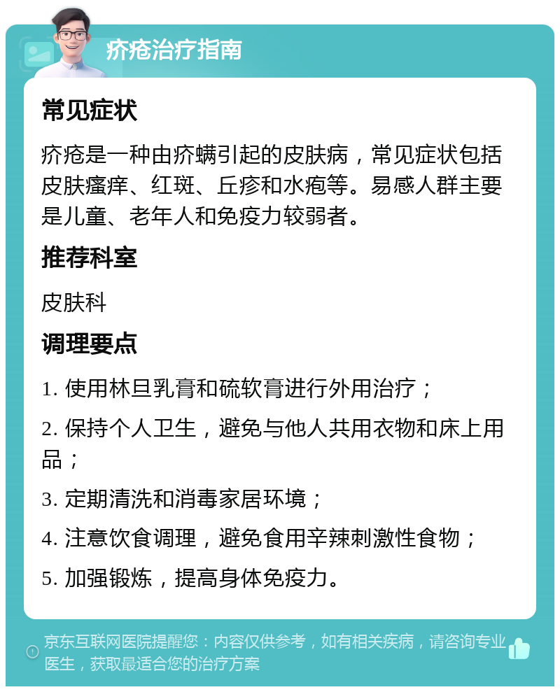 疥疮治疗指南 常见症状 疥疮是一种由疥螨引起的皮肤病，常见症状包括皮肤瘙痒、红斑、丘疹和水疱等。易感人群主要是儿童、老年人和免疫力较弱者。 推荐科室 皮肤科 调理要点 1. 使用林旦乳膏和硫软膏进行外用治疗； 2. 保持个人卫生，避免与他人共用衣物和床上用品； 3. 定期清洗和消毒家居环境； 4. 注意饮食调理，避免食用辛辣刺激性食物； 5. 加强锻炼，提高身体免疫力。