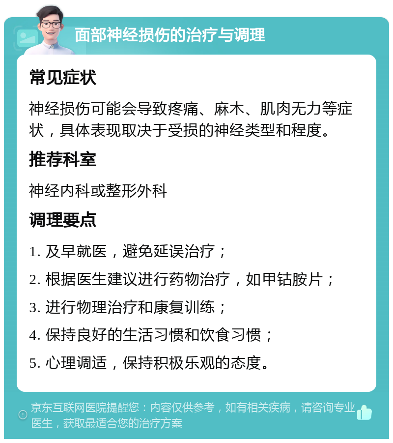 面部神经损伤的治疗与调理 常见症状 神经损伤可能会导致疼痛、麻木、肌肉无力等症状，具体表现取决于受损的神经类型和程度。 推荐科室 神经内科或整形外科 调理要点 1. 及早就医，避免延误治疗； 2. 根据医生建议进行药物治疗，如甲钴胺片； 3. 进行物理治疗和康复训练； 4. 保持良好的生活习惯和饮食习惯； 5. 心理调适，保持积极乐观的态度。