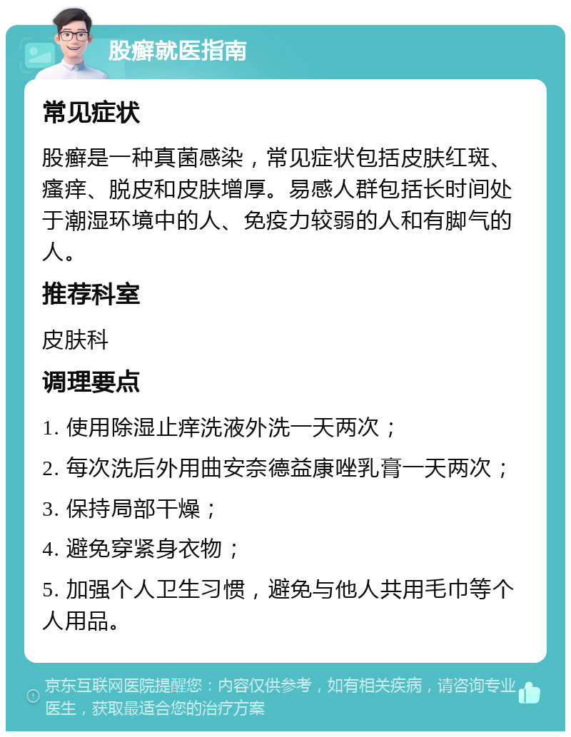 股癣就医指南 常见症状 股癣是一种真菌感染，常见症状包括皮肤红斑、瘙痒、脱皮和皮肤增厚。易感人群包括长时间处于潮湿环境中的人、免疫力较弱的人和有脚气的人。 推荐科室 皮肤科 调理要点 1. 使用除湿止痒洗液外洗一天两次； 2. 每次洗后外用曲安奈德益康唑乳膏一天两次； 3. 保持局部干燥； 4. 避免穿紧身衣物； 5. 加强个人卫生习惯，避免与他人共用毛巾等个人用品。