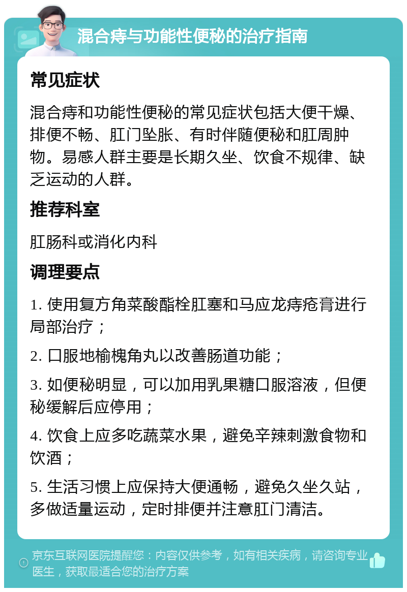 混合痔与功能性便秘的治疗指南 常见症状 混合痔和功能性便秘的常见症状包括大便干燥、排便不畅、肛门坠胀、有时伴随便秘和肛周肿物。易感人群主要是长期久坐、饮食不规律、缺乏运动的人群。 推荐科室 肛肠科或消化内科 调理要点 1. 使用复方角菜酸酯栓肛塞和马应龙痔疮膏进行局部治疗； 2. 口服地榆槐角丸以改善肠道功能； 3. 如便秘明显，可以加用乳果糖口服溶液，但便秘缓解后应停用； 4. 饮食上应多吃蔬菜水果，避免辛辣刺激食物和饮酒； 5. 生活习惯上应保持大便通畅，避免久坐久站，多做适量运动，定时排便并注意肛门清洁。