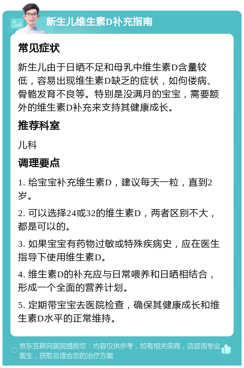 新生儿维生素D补充指南 常见症状 新生儿由于日晒不足和母乳中维生素D含量较低，容易出现维生素D缺乏的症状，如佝偻病、骨骼发育不良等。特别是没满月的宝宝，需要额外的维生素D补充来支持其健康成长。 推荐科室 儿科 调理要点 1. 给宝宝补充维生素D，建议每天一粒，直到2岁。 2. 可以选择24或32的维生素D，两者区别不大，都是可以的。 3. 如果宝宝有药物过敏或特殊疾病史，应在医生指导下使用维生素D。 4. 维生素D的补充应与日常喂养和日晒相结合，形成一个全面的营养计划。 5. 定期带宝宝去医院检查，确保其健康成长和维生素D水平的正常维持。