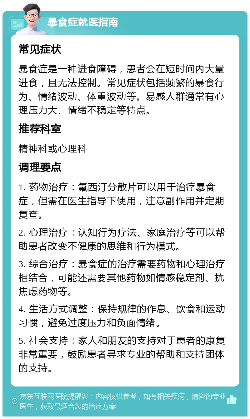 暴食症就医指南 常见症状 暴食症是一种进食障碍，患者会在短时间内大量进食，且无法控制。常见症状包括频繁的暴食行为、情绪波动、体重波动等。易感人群通常有心理压力大、情绪不稳定等特点。 推荐科室 精神科或心理科 调理要点 1. 药物治疗：氟西汀分散片可以用于治疗暴食症，但需在医生指导下使用，注意副作用并定期复查。 2. 心理治疗：认知行为疗法、家庭治疗等可以帮助患者改变不健康的思维和行为模式。 3. 综合治疗：暴食症的治疗需要药物和心理治疗相结合，可能还需要其他药物如情感稳定剂、抗焦虑药物等。 4. 生活方式调整：保持规律的作息、饮食和运动习惯，避免过度压力和负面情绪。 5. 社会支持：家人和朋友的支持对于患者的康复非常重要，鼓励患者寻求专业的帮助和支持团体的支持。