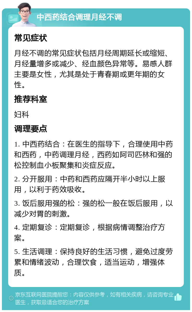 中西药结合调理月经不调 常见症状 月经不调的常见症状包括月经周期延长或缩短、月经量增多或减少、经血颜色异常等。易感人群主要是女性，尤其是处于青春期或更年期的女性。 推荐科室 妇科 调理要点 1. 中西药结合：在医生的指导下，合理使用中药和西药，中药调理月经，西药如阿司匹林和强的松控制血小板聚集和炎症反应。 2. 分开服用：中药和西药应隔开半小时以上服用，以利于药效吸收。 3. 饭后服用强的松：强的松一般在饭后服用，以减少对胃的刺激。 4. 定期复诊：定期复诊，根据病情调整治疗方案。 5. 生活调理：保持良好的生活习惯，避免过度劳累和情绪波动，合理饮食，适当运动，增强体质。