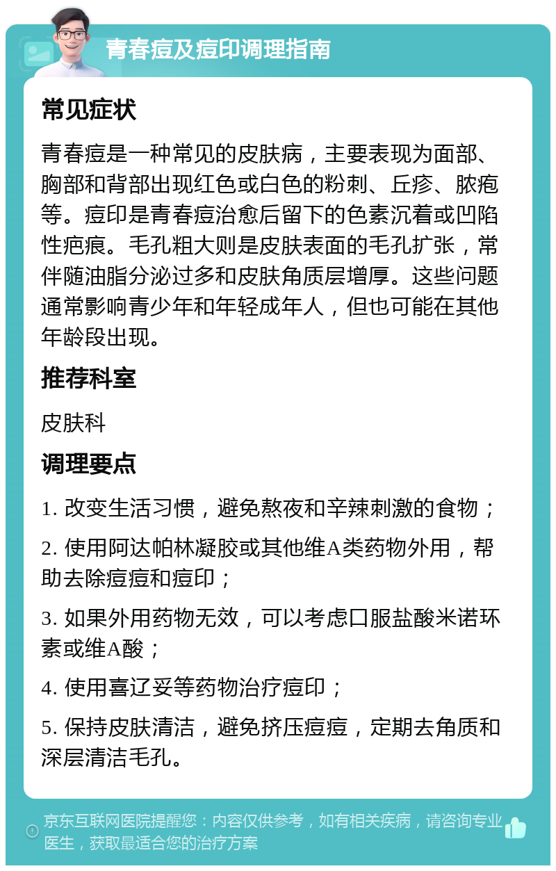 青春痘及痘印调理指南 常见症状 青春痘是一种常见的皮肤病，主要表现为面部、胸部和背部出现红色或白色的粉刺、丘疹、脓疱等。痘印是青春痘治愈后留下的色素沉着或凹陷性疤痕。毛孔粗大则是皮肤表面的毛孔扩张，常伴随油脂分泌过多和皮肤角质层增厚。这些问题通常影响青少年和年轻成年人，但也可能在其他年龄段出现。 推荐科室 皮肤科 调理要点 1. 改变生活习惯，避免熬夜和辛辣刺激的食物； 2. 使用阿达帕林凝胶或其他维A类药物外用，帮助去除痘痘和痘印； 3. 如果外用药物无效，可以考虑口服盐酸米诺环素或维A酸； 4. 使用喜辽妥等药物治疗痘印； 5. 保持皮肤清洁，避免挤压痘痘，定期去角质和深层清洁毛孔。