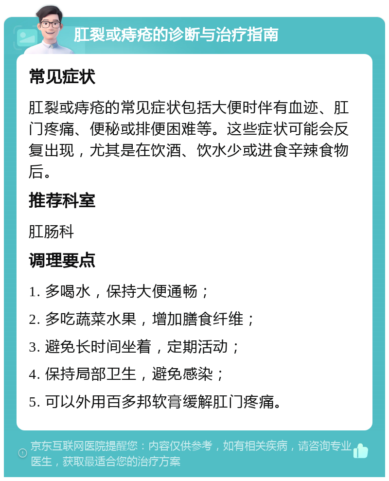 肛裂或痔疮的诊断与治疗指南 常见症状 肛裂或痔疮的常见症状包括大便时伴有血迹、肛门疼痛、便秘或排便困难等。这些症状可能会反复出现，尤其是在饮酒、饮水少或进食辛辣食物后。 推荐科室 肛肠科 调理要点 1. 多喝水，保持大便通畅； 2. 多吃蔬菜水果，增加膳食纤维； 3. 避免长时间坐着，定期活动； 4. 保持局部卫生，避免感染； 5. 可以外用百多邦软膏缓解肛门疼痛。