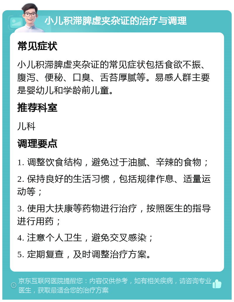 小儿积滞脾虚夹杂证的治疗与调理 常见症状 小儿积滞脾虚夹杂证的常见症状包括食欲不振、腹泻、便秘、口臭、舌苔厚腻等。易感人群主要是婴幼儿和学龄前儿童。 推荐科室 儿科 调理要点 1. 调整饮食结构，避免过于油腻、辛辣的食物； 2. 保持良好的生活习惯，包括规律作息、适量运动等； 3. 使用大扶康等药物进行治疗，按照医生的指导进行用药； 4. 注意个人卫生，避免交叉感染； 5. 定期复查，及时调整治疗方案。