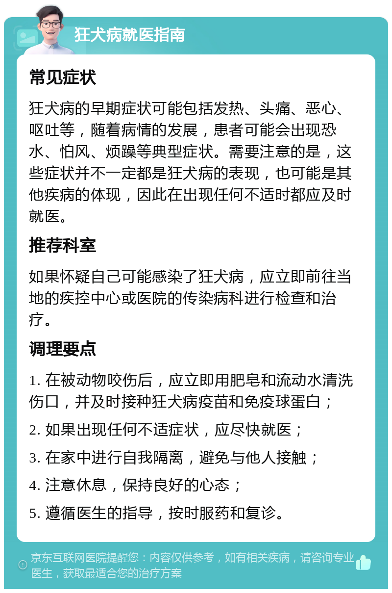 狂犬病就医指南 常见症状 狂犬病的早期症状可能包括发热、头痛、恶心、呕吐等，随着病情的发展，患者可能会出现恐水、怕风、烦躁等典型症状。需要注意的是，这些症状并不一定都是狂犬病的表现，也可能是其他疾病的体现，因此在出现任何不适时都应及时就医。 推荐科室 如果怀疑自己可能感染了狂犬病，应立即前往当地的疾控中心或医院的传染病科进行检查和治疗。 调理要点 1. 在被动物咬伤后，应立即用肥皂和流动水清洗伤口，并及时接种狂犬病疫苗和免疫球蛋白； 2. 如果出现任何不适症状，应尽快就医； 3. 在家中进行自我隔离，避免与他人接触； 4. 注意休息，保持良好的心态； 5. 遵循医生的指导，按时服药和复诊。