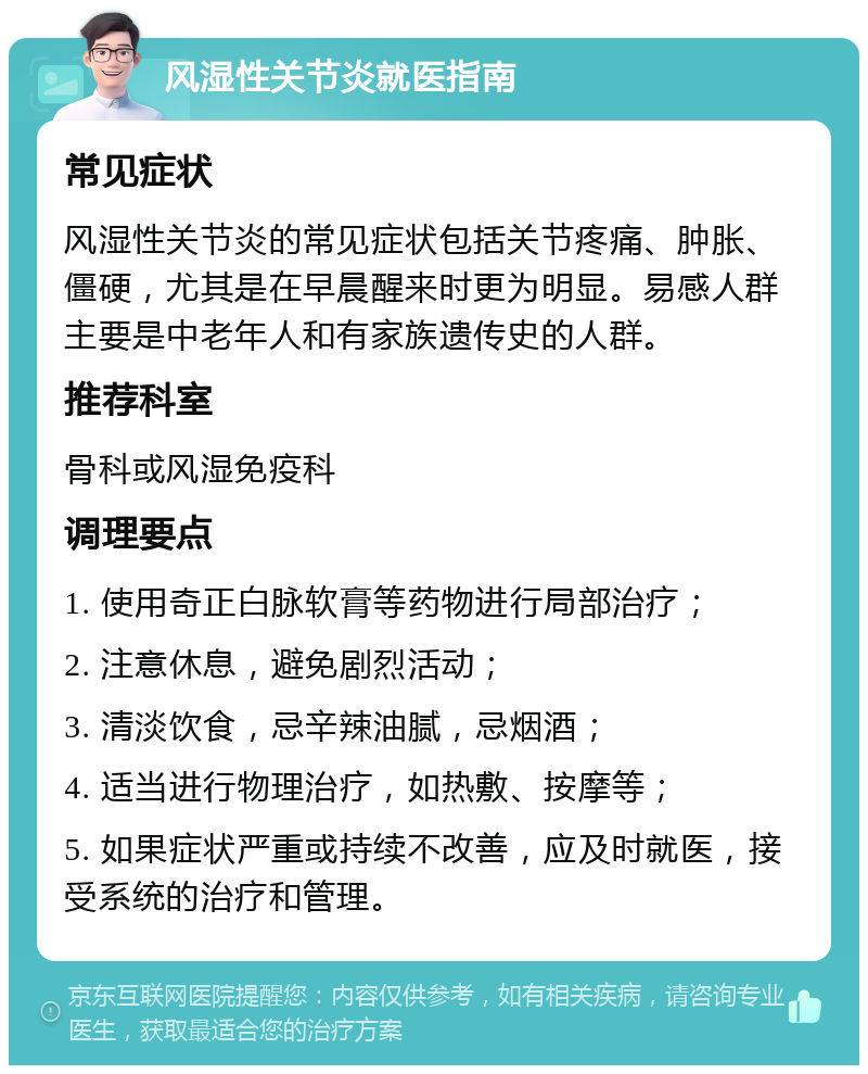 风湿性关节炎就医指南 常见症状 风湿性关节炎的常见症状包括关节疼痛、肿胀、僵硬，尤其是在早晨醒来时更为明显。易感人群主要是中老年人和有家族遗传史的人群。 推荐科室 骨科或风湿免疫科 调理要点 1. 使用奇正白脉软膏等药物进行局部治疗； 2. 注意休息，避免剧烈活动； 3. 清淡饮食，忌辛辣油腻，忌烟酒； 4. 适当进行物理治疗，如热敷、按摩等； 5. 如果症状严重或持续不改善，应及时就医，接受系统的治疗和管理。