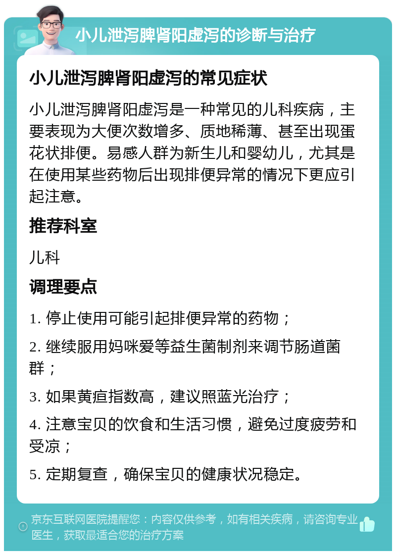 小儿泄泻脾肾阳虚泻的诊断与治疗 小儿泄泻脾肾阳虚泻的常见症状 小儿泄泻脾肾阳虚泻是一种常见的儿科疾病，主要表现为大便次数增多、质地稀薄、甚至出现蛋花状排便。易感人群为新生儿和婴幼儿，尤其是在使用某些药物后出现排便异常的情况下更应引起注意。 推荐科室 儿科 调理要点 1. 停止使用可能引起排便异常的药物； 2. 继续服用妈咪爱等益生菌制剂来调节肠道菌群； 3. 如果黄疸指数高，建议照蓝光治疗； 4. 注意宝贝的饮食和生活习惯，避免过度疲劳和受凉； 5. 定期复查，确保宝贝的健康状况稳定。