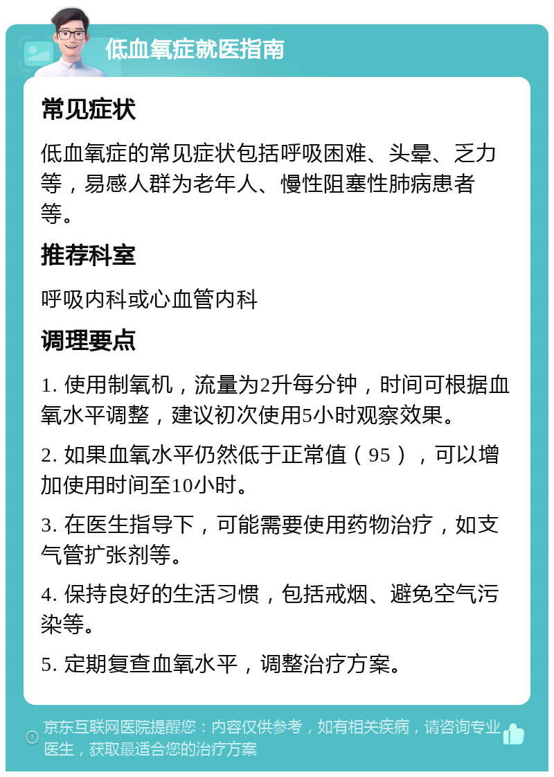 低血氧症就医指南 常见症状 低血氧症的常见症状包括呼吸困难、头晕、乏力等，易感人群为老年人、慢性阻塞性肺病患者等。 推荐科室 呼吸内科或心血管内科 调理要点 1. 使用制氧机，流量为2升每分钟，时间可根据血氧水平调整，建议初次使用5小时观察效果。 2. 如果血氧水平仍然低于正常值（95），可以增加使用时间至10小时。 3. 在医生指导下，可能需要使用药物治疗，如支气管扩张剂等。 4. 保持良好的生活习惯，包括戒烟、避免空气污染等。 5. 定期复查血氧水平，调整治疗方案。