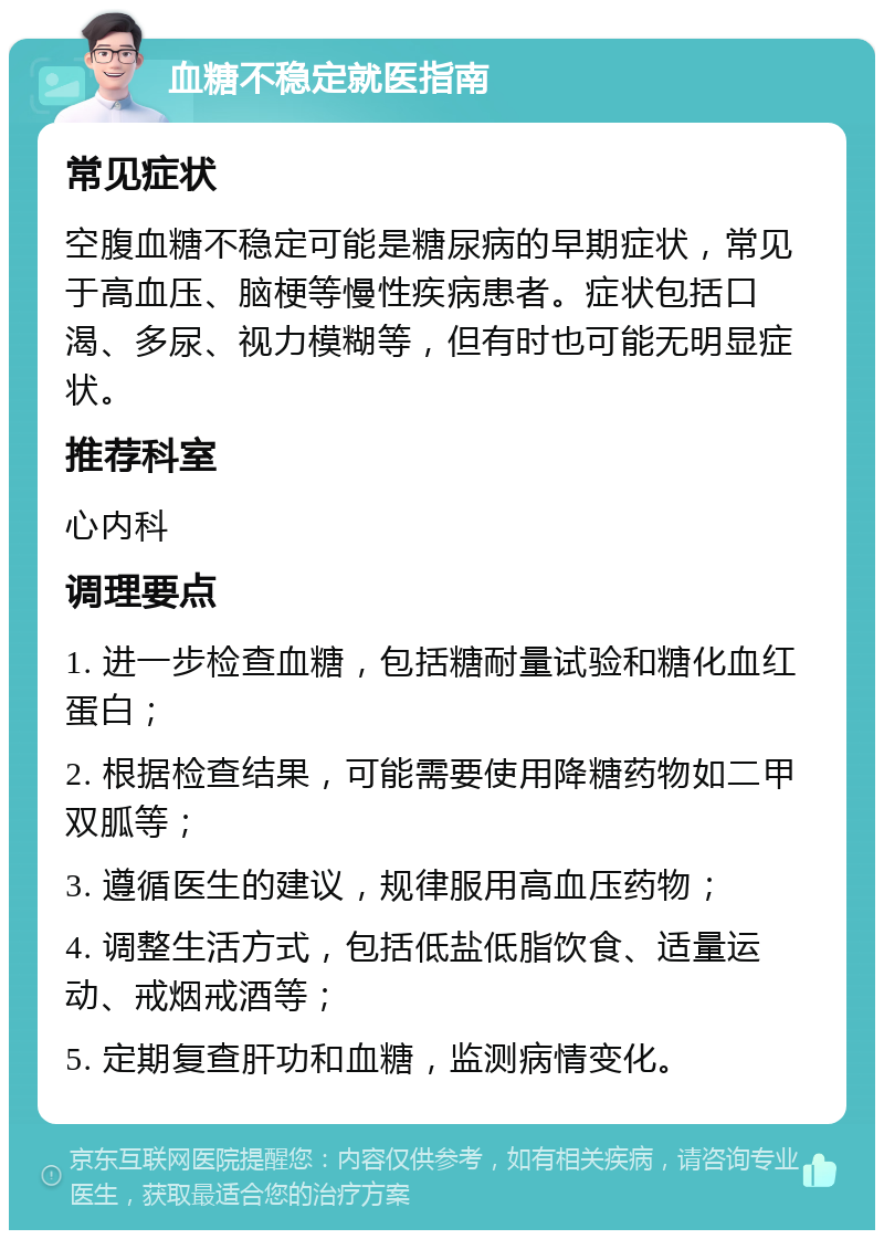 血糖不稳定就医指南 常见症状 空腹血糖不稳定可能是糖尿病的早期症状，常见于高血压、脑梗等慢性疾病患者。症状包括口渴、多尿、视力模糊等，但有时也可能无明显症状。 推荐科室 心内科 调理要点 1. 进一步检查血糖，包括糖耐量试验和糖化血红蛋白； 2. 根据检查结果，可能需要使用降糖药物如二甲双胍等； 3. 遵循医生的建议，规律服用高血压药物； 4. 调整生活方式，包括低盐低脂饮食、适量运动、戒烟戒酒等； 5. 定期复查肝功和血糖，监测病情变化。