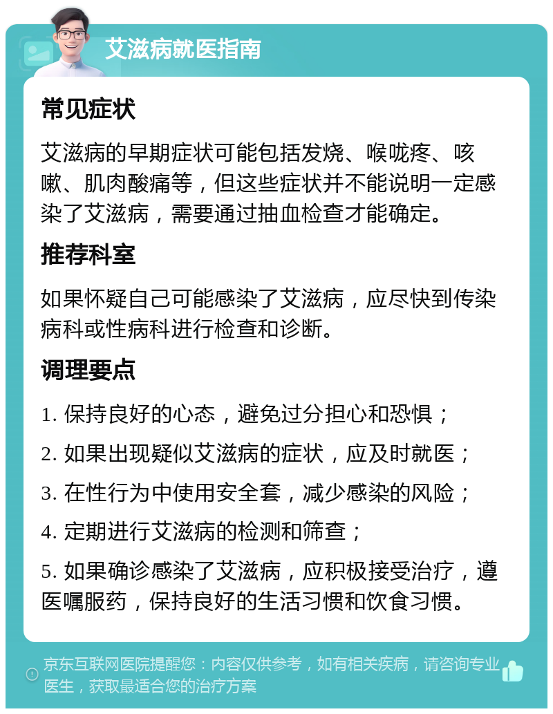 艾滋病就医指南 常见症状 艾滋病的早期症状可能包括发烧、喉咙疼、咳嗽、肌肉酸痛等，但这些症状并不能说明一定感染了艾滋病，需要通过抽血检查才能确定。 推荐科室 如果怀疑自己可能感染了艾滋病，应尽快到传染病科或性病科进行检查和诊断。 调理要点 1. 保持良好的心态，避免过分担心和恐惧； 2. 如果出现疑似艾滋病的症状，应及时就医； 3. 在性行为中使用安全套，减少感染的风险； 4. 定期进行艾滋病的检测和筛查； 5. 如果确诊感染了艾滋病，应积极接受治疗，遵医嘱服药，保持良好的生活习惯和饮食习惯。