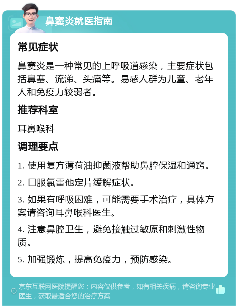 鼻窦炎就医指南 常见症状 鼻窦炎是一种常见的上呼吸道感染，主要症状包括鼻塞、流涕、头痛等。易感人群为儿童、老年人和免疫力较弱者。 推荐科室 耳鼻喉科 调理要点 1. 使用复方薄荷油抑菌液帮助鼻腔保湿和通窍。 2. 口服氯雷他定片缓解症状。 3. 如果有呼吸困难，可能需要手术治疗，具体方案请咨询耳鼻喉科医生。 4. 注意鼻腔卫生，避免接触过敏原和刺激性物质。 5. 加强锻炼，提高免疫力，预防感染。