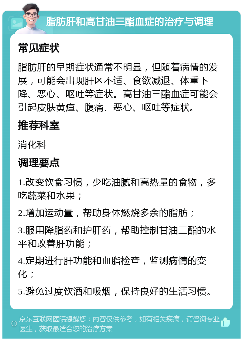 脂肪肝和高甘油三酯血症的治疗与调理 常见症状 脂肪肝的早期症状通常不明显，但随着病情的发展，可能会出现肝区不适、食欲减退、体重下降、恶心、呕吐等症状。高甘油三酯血症可能会引起皮肤黄疸、腹痛、恶心、呕吐等症状。 推荐科室 消化科 调理要点 1.改变饮食习惯，少吃油腻和高热量的食物，多吃蔬菜和水果； 2.增加运动量，帮助身体燃烧多余的脂肪； 3.服用降脂药和护肝药，帮助控制甘油三酯的水平和改善肝功能； 4.定期进行肝功能和血脂检查，监测病情的变化； 5.避免过度饮酒和吸烟，保持良好的生活习惯。