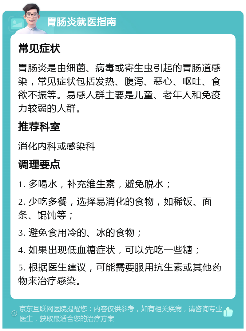 胃肠炎就医指南 常见症状 胃肠炎是由细菌、病毒或寄生虫引起的胃肠道感染，常见症状包括发热、腹泻、恶心、呕吐、食欲不振等。易感人群主要是儿童、老年人和免疫力较弱的人群。 推荐科室 消化内科或感染科 调理要点 1. 多喝水，补充维生素，避免脱水； 2. 少吃多餐，选择易消化的食物，如稀饭、面条、馄饨等； 3. 避免食用冷的、冰的食物； 4. 如果出现低血糖症状，可以先吃一些糖； 5. 根据医生建议，可能需要服用抗生素或其他药物来治疗感染。