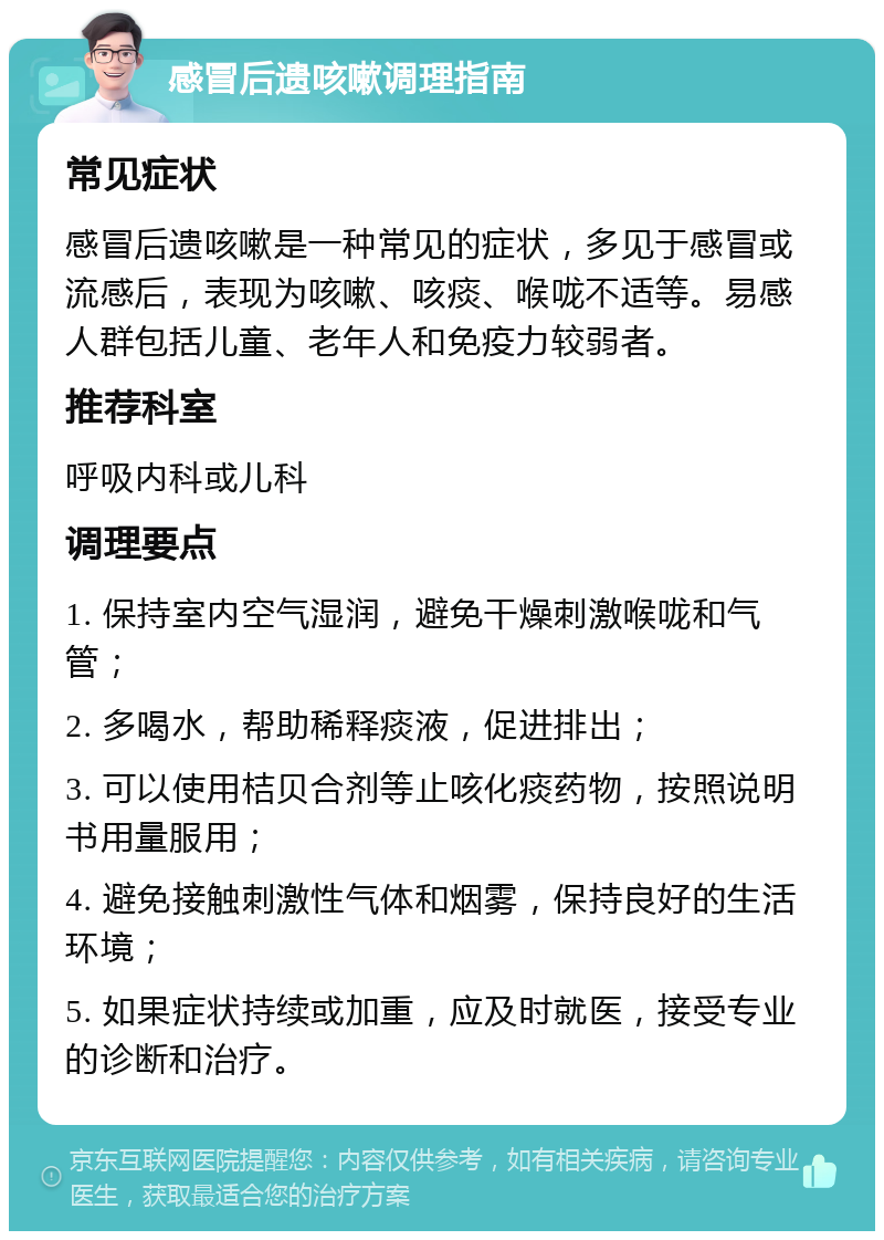 感冒后遗咳嗽调理指南 常见症状 感冒后遗咳嗽是一种常见的症状，多见于感冒或流感后，表现为咳嗽、咳痰、喉咙不适等。易感人群包括儿童、老年人和免疫力较弱者。 推荐科室 呼吸内科或儿科 调理要点 1. 保持室内空气湿润，避免干燥刺激喉咙和气管； 2. 多喝水，帮助稀释痰液，促进排出； 3. 可以使用桔贝合剂等止咳化痰药物，按照说明书用量服用； 4. 避免接触刺激性气体和烟雾，保持良好的生活环境； 5. 如果症状持续或加重，应及时就医，接受专业的诊断和治疗。