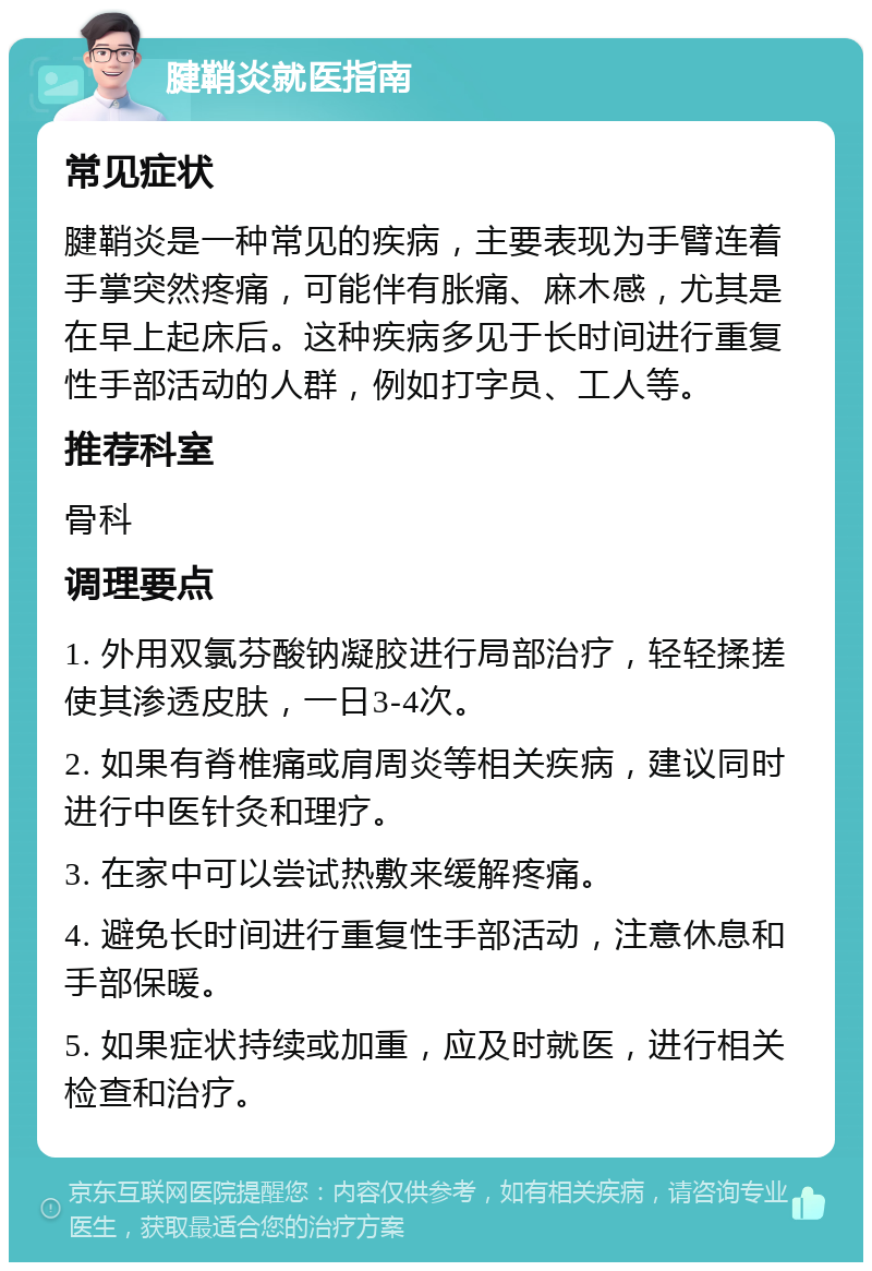 腱鞘炎就医指南 常见症状 腱鞘炎是一种常见的疾病，主要表现为手臂连着手掌突然疼痛，可能伴有胀痛、麻木感，尤其是在早上起床后。这种疾病多见于长时间进行重复性手部活动的人群，例如打字员、工人等。 推荐科室 骨科 调理要点 1. 外用双氯芬酸钠凝胶进行局部治疗，轻轻揉搓使其渗透皮肤，一日3-4次。 2. 如果有脊椎痛或肩周炎等相关疾病，建议同时进行中医针灸和理疗。 3. 在家中可以尝试热敷来缓解疼痛。 4. 避免长时间进行重复性手部活动，注意休息和手部保暖。 5. 如果症状持续或加重，应及时就医，进行相关检查和治疗。