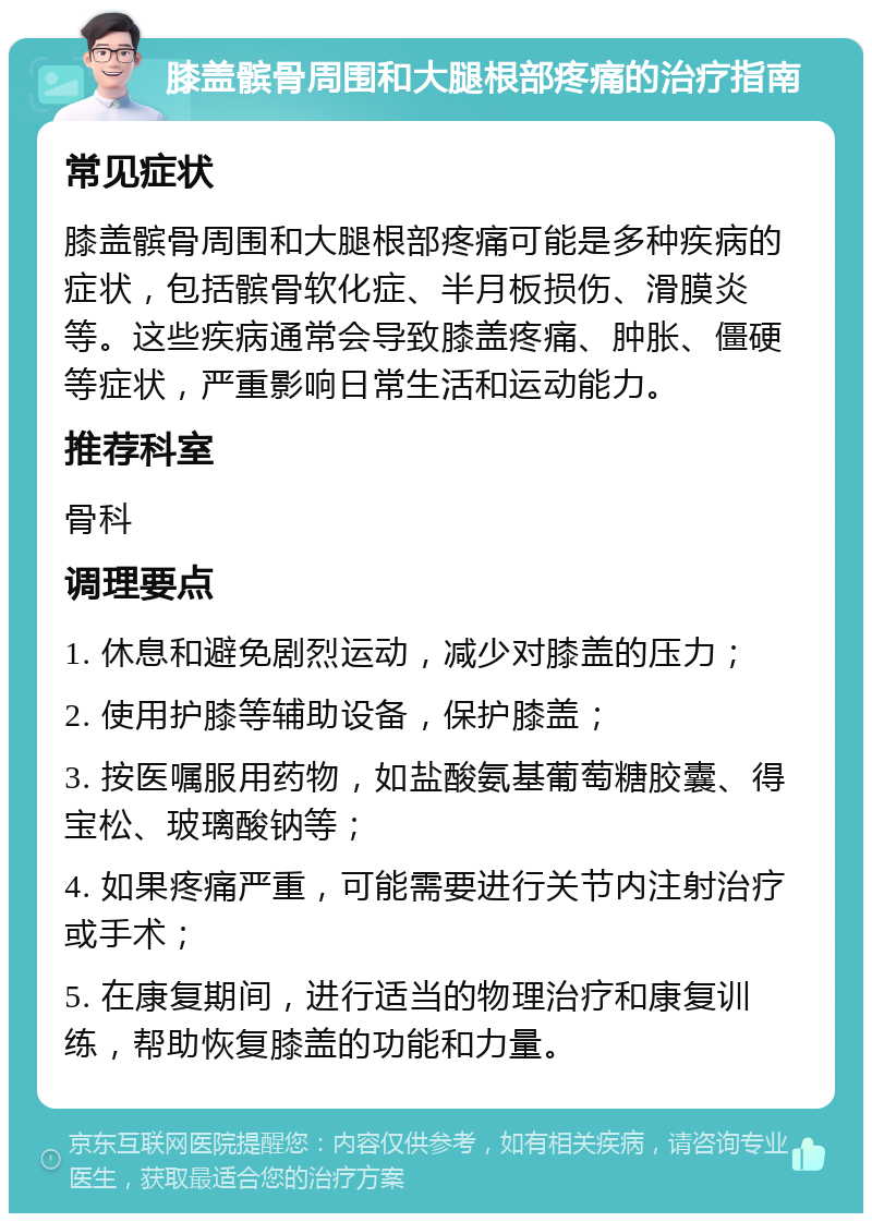 膝盖髌骨周围和大腿根部疼痛的治疗指南 常见症状 膝盖髌骨周围和大腿根部疼痛可能是多种疾病的症状，包括髌骨软化症、半月板损伤、滑膜炎等。这些疾病通常会导致膝盖疼痛、肿胀、僵硬等症状，严重影响日常生活和运动能力。 推荐科室 骨科 调理要点 1. 休息和避免剧烈运动，减少对膝盖的压力； 2. 使用护膝等辅助设备，保护膝盖； 3. 按医嘱服用药物，如盐酸氨基葡萄糖胶囊、得宝松、玻璃酸钠等； 4. 如果疼痛严重，可能需要进行关节内注射治疗或手术； 5. 在康复期间，进行适当的物理治疗和康复训练，帮助恢复膝盖的功能和力量。