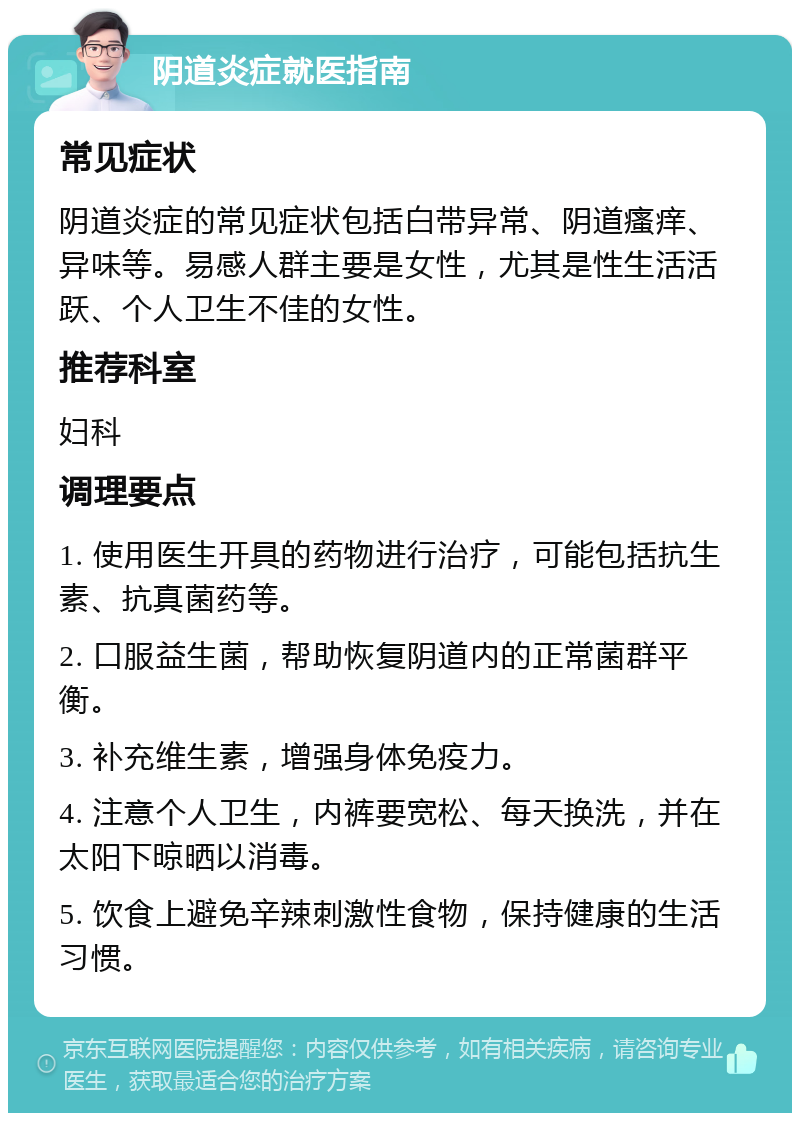 阴道炎症就医指南 常见症状 阴道炎症的常见症状包括白带异常、阴道瘙痒、异味等。易感人群主要是女性，尤其是性生活活跃、个人卫生不佳的女性。 推荐科室 妇科 调理要点 1. 使用医生开具的药物进行治疗，可能包括抗生素、抗真菌药等。 2. 口服益生菌，帮助恢复阴道内的正常菌群平衡。 3. 补充维生素，增强身体免疫力。 4. 注意个人卫生，内裤要宽松、每天换洗，并在太阳下晾晒以消毒。 5. 饮食上避免辛辣刺激性食物，保持健康的生活习惯。